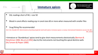 © Ramaiah University of Applied Sciences
58
Faculty of Dental Sciences
Immature apices
• EAL readings short of WL > size 50
• Blood in canal affects reading esp in canal sizes 60 or more when measured with smaller files
• Snug fitting file recommended
Kim Y-JA, Chandler NP. Determination of working length for teeth with wide or immature apices: a review. International Endodontic Journal, 46, 483–
491, 2013)
• Immature or ‘blunderbuss’ apices tend to give short measurements electronically (Berman &
Fleischman 1984, Wu et al.1992) due to the instruments not touching the apical dentine walls
(Hu¨lsmann & Pieper 1989)
 