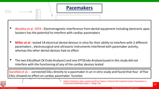 © Ramaiah University of Applied Sciences
59
Faculty of Dental Sciences
Pacemakers
• Woolley et al. 1974 - Electromagnetic interference from dental equipment including electronic apex
locators has the potential to interfere with cardiac pacemakers
• Miller et al - tested 14 electrical dental devices in vitro for their ability to interfere with 2 different
pacemakers , electrosurgical and ultrasonic instruments interfered with pacemaker activity,
whereas the other dental devices had no effect
• The two EALs(Root ZX Endo Analyzer) and one EPT(Endo Analyzer)used in this study did not
interfere with the functioning of any of the cardiac devices tested
Safety of Electronic Apex Locators and Pulp Testers in Patients With Implanted Cardiac Pacemakers or
Cardioverter/Defibrillators Brian L. Wilson JOE
Garofalo et al. - connected EALs directly to a pacemaker in an in vitro study and found that four of five
EALs showed no effect on cardiac pacemaker function
 