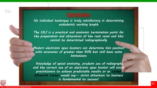 © Ramaiah University of Applied Sciences
65
Faculty of Dental Sciences©M. S. Ramaiah University of Applied Sciences
65
Conclusion
No individual technique is truly satisfactory in determining
endodontic working length
The CDJ is a practical and anatomic termination point for
the preparation and obturation of the root canal and this
cannot be determined radiographically
Modern electronic apex locators can determine this position
with accuracies of greater than 90% but still have some
limitations
Knowledge of apical anatomy, prudent use of radiographs
and the correct use of an electronic apex locator will assist
practitioners to achieve predictable results or as Lester
Ellsworth Custer would say... strict attention to business
is fundamental to success!
 