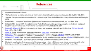 © Ramaiah University of Applied Sciences
66
Faculty of Dental Sciences
• Ingle’s endodontics 6th edition
• The fundamental operating principles of electronic root canal length measurement devices IEJ, 39, 595–609, 2006
• The New Era of Foramenal Location Kenneth S. Serota, Jorge Vera, Frederick Barnett, Yosef Nahmias, oral health August
2004
• Gordon MPJ, Chandler NP. Electronic apex locators. International Endodontic Journal, 37, 425–437, 2004
• Nekoofar MH, Ghandi MM, Hayes SJ, Dummer PMH. The fundamental operating principles of electronic root canal
length measurement devices. International Endodontic Journal,2006;39:595–609
• Foster KR, Schwan HP. Dielectric properties of tissues and biological materials: a critical review. Crit Rev Biomed
Eng. 1989;17(1):25-104
• Inoue N Dental "stethoscope" measures root canal. Dent Surv. 1972 Jan;48(1):38-9
• Ushiyama J. New principle and method for measuring the root canal length. J Endod. 1983 Mar;9(3):97-104.
• Kobayashi C, Suda H. New electronic canal measuring device based on the ratio method. J Endod. 1994 Mar;20(3):111-4
• Electronic Apex Locators - Journal of Dental Sciences & Oral Rehabilitation 2013;Jan-March
• Electronic apex locator: A comprehensive literature review — Part I: Different generations, comparison with other
techniques and different usages Hamid Mosleh, Saber Khazaei, Hamid Razavian, Armita Vali, Farzad Ziaei
References
 