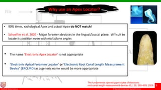 © Ramaiah University of Applied Sciences
9
Faculty of Dental Sciences
• The name ‘Electronic Apex Locator’ is not appropriate
• ‘Electronic Apical Foramen Locator’ or ‘Electronic Root Canal Length Measurement
Device’ (ERCLMD) as a generic name would be more appropriate
The fundamental operating principles of electronic
root canal length measurement devices IEJ, 39, 595–609, 2006
Why use an Apex Locator?
• 90% times, radiological Apex and actual Apex do NOT match!
• Schaeffer et al. 2005 - Major foramen deviates in the lingual/buccal plane, difficult to
locate its position even with multiplane angles
 