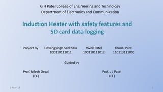 Induction Heater with safety features and
SD card data logging
G H Patel College of Engineering and Technology
Department of Electronics and Communication
Project By Devangsingh Sankhala
100110111011
Vivek Patel
100110111012
Krunal Patel
110113111005
Prof. Nilesh Desai
(EC)
Guided by
Prof. J J Patel
(EE)
1-Mar-14 1
 
