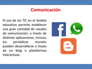 Comunicación
El uso de las TIC en el ámbito
educativo permite establecer
una gran cantidad de canales
de comunicación, a través de
distintas aplicaciones, incluso,
los periódicos murales
pueden desarrollarse a través
de un blog o plataformas
interactivas.
 