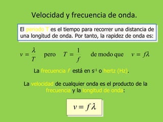Velocidad y frecuencia de onda. El  periodo T  es el tiempo para recorrer una distancia de una longitud de onda. Por tanto, la rapidez de onda es: La  frecuencia  f   está en s -1  o  hertz (Hz) . La  velocidad  de cualquier onda es el producto de la  frecuencia  y la  longitud de onda : 