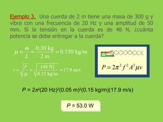 Ejemplo 3.   Una cuerda de 2 m tiene una masa de 300 g y vibra con una frecuencia de 20 Hz y una amplitud de 50 mm. Si la tensión en la cuerda es de 48 N, ¿cuánta potencia se debe entregar a la cuerda? P = 2  2 (20 Hz) 2 (0.05 m) 2 (0.15 kg/m)(17.9 m/s) P =  53.0 W 