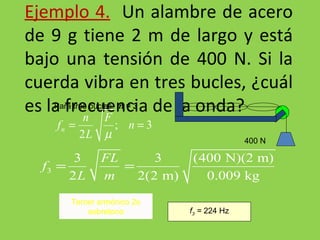 Ejemplo 4.   Un alambre de acero de 9 g tiene 2 m de largo y está bajo una tensión de 400 N. Si la cuerda vibra en tres bucles, ¿cuál es la frecuencia de la onda? Para tres bucles:  n = 3 f 3  =  224 Hz Tercer armónico 2o sobretono 400 N 