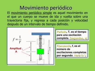 Movimiento periódico El  movimiento periódico simple  es aquel movimiento en el que un cuerpo se mueve de ida y vuelta sobre una trayectoria fija, y regresa a cada posición y velocidad después de un intervalo de tiempo definido. Periodo , T, es el tiempo para una oscilación completa.  (segundos, s) Frecuencia , f, es el número de oscilaciones completas por segundo .  Hertz (s -1 ) Amplitud ,A 