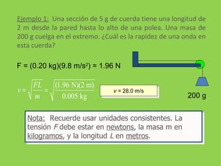 Ejemplo 1:   Una sección de 5 g de cuerda tiene una longitud de 2 m desde la pared hasta lo alto de una polea. Una masa de 200 g cuelga en el extremo. ¿Cuál es la rapidez de una onda en esta cuerda?  F = (0.20 kg)(9.8 m/s 2 ) = 1.96 N v =  28.0 m/s Nota:   Recuerde usar unidades consistentes. La tensión  F  debe estar en  newtons , la masa m en  kilogramos , y la longitud  L  en  metros . 200 g 