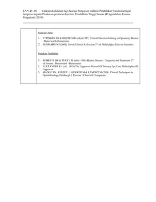 LAN-TC-01       Tatacara kelulusan bagi Kursus Pengajian Institusi Pendidikan Swasta (sebagai
lampiran kepada Peraturan-peraturan Institusi Pendidikan Tinggi Swasta (Pengendalian Kursus
Pengajian) (2010)




             Rujukan Utama

             1. ETTINGER ER & ROUSE MW (eds) (1997) Clinical Decision Making in Optometry Boston
                : Butterworth-Heinemann
             2. BENJAMIN WJ (2006) Borish Clinical Refraction 2nd ed Philadelphia Elsevier/Saunders

             Rujukan Tambahan

             1. ROBERTS DK & TERRY JE (eds) (1996) Ocular Disease : Diagnosis and Treatment 2nd
                  ed.Boston : Butterworth –Heinemann
             2.   ALEXANDER KL (ed) (1995) The Lippincott Manual Of Primary Eye Case Philadelphia JB
                  Lippincott
             3.   MADGE SN , KERSEY J, HAWKER M & LAMONT M (2006) Clinical Techniques in
                  Ophthalmology Edinburgh L Elsevier / Churchill Livingstone
 
