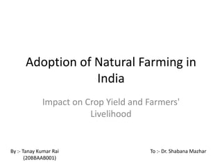 Adoption of Natural Farming in
India
Impact on Crop Yield and Farmers'
Livelihood
By :- Tanay Kumar Rai
(20BBAAB001)
To :- Dr. Shabana Mazhar
 