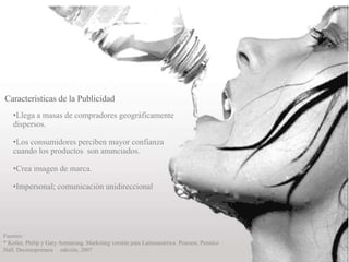 •Llega a masas de compradores geográficamente
dispersos.
•Los consumidores perciben mayor confianza
cuando los productos son anunciados.
•Crea imagen de marca.
•Impersonal; comunicación unidireccional
Características de la Publicidad
Fuentes:
* Kotler, Philip y Gary Armstrong. Marketing versión para Latinoamérica. Pearson, Prentice
Hall. Decimoprimera edición, 2007
 