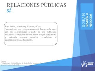 Para Kotler, Armstrong, Cámara y Cruz
Son acciones que persiguen construir buenas relaciones
con los consumidores a partir de una publicidad
favorable, la creación de una buena imagen corporativa
y evitando rumores, artículos periodísticos o
acontecimientos desfavorables.
Fuentes:
*«Marketing», Décima Edición, de Kotler Philip, Armstrong Gary, Cámara Dionisio y Cruz
Ignacio, Prentice Hall, 2004.
RELACIONES PÚBLICAS
 
