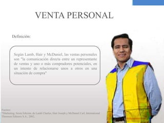 VENTA PERSONAL
Según Lamb, Hair y McDaniel, las ventas personales
son "la comunicación directa entre un representante
de ventas y uno o más compradores potenciales, en
un intento de relacionarse unos a otros en una
situación de compra"
Definición:
Fuentes:
*Marketing, Sexta Edición, de Lamb Charles, Hair Joseph y McDaniel Carl, International
Thomson Editores S.A., 2002,
 
