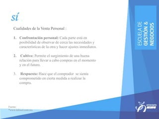 Cualidades de la Venta Personal :
1. Confrontación personal: Cada parte está en
posibilidad de observar de cerca las necesidades y
características de la otra y hacer ajustes inmediatos.
2. Cultivo: Permite el surgimiento de una buena
relación para llevar a cabo compras en el momento
y en el futuro.
3. Respuesta: Hace que el comprador se sienta
comprometido en cierta medida a realizar la
compra.
Fuente:
*www.infosol.com.mx
 