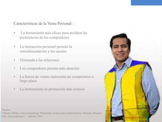 Características de la Venta Personal :
• La herramienta más eficaz para moldear las
preferencias de los compradores
• La interacción personal permite la
retroalimentación y los ajustes
• Orientada a las relaciones
• Los compradores prestan más atención
• La fuerza de ventas representa un compromiso a
largo plazo
• La herramienta de promoción más costosa
Fuentes:
* Kotler, Philip y Gary Armstrong. Marketing versión para Latinoamérica. Pearson, Prentice
Hall. Decimoprimera edición, 2007
 