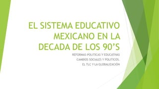 EL SISTEMA EDUCATIVO
MEXICANO EN LA
DECADA DE LOS 90’S
REFORMAS POLITICAS Y EDUCATIVAS
CAMBIOS SOCIALES Y POLITICOS.
EL TLC Y LA GLOBALIZACIÓN
 