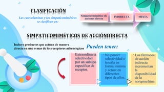 Las catecolaminas y los simpaticomiméticos
se clasifican en:
Simpaticomimético de
acciones directa
INDIRECTA MIXTA
CLASIFICACIÓN
SIMPATICOMIMÉTICOS DE ACCIÓNDIRECTA
Incluye productos que actúan de manera
directa en uno o mas de los receptores adrenérgicos Pueden tener:
.
Extraordinaria
selectividad
por un subtipo
específico de
receptor.
.
No poseer
selectividad o
tenerla en
forma mínima
y actuar en
diferentes
tipos de ellos.
.
Los fármacos
de acción
indirecta
incrementan
la
disponibilidad
de la
norepinefrina
 