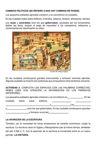 CAMBIOS POLÍTICOS (SE REFIERE A QUE HAY CAMBIOS DE PODER)
Los pequeños poblados agrícolas crecieron y se convirtieron en ciudades.
En las ciudades había estos edificios: viviendas, palacios, tempos, almacenes, tiendas.
Los reyes y sacerdotes eran los que gobernaban, ayudados por los funcionarios:
fijaban las leyes, exigían el pago de impuestos a los campesinos, artesanos y
comerciantes por desempeñar su oficio.
Ciudad del antiguo Egipto.
En las ciudades construyeron grandes monumentos y formaron enormes ejércitos.
Algunas ciudades se hicieron tan poderosas que conquistaron otros territorios cercanos.
ACTIVIDAD 2. COMPLETA LOS ESPACIOS CON LAS PALABRAS CORRECTAS,
DEBES LEER CON ATENCIÓN LA INFORMACIÓN DE LOS PARRAFOS
ANTERIORES…
Los pequeños poblados agrícolas crecieron y se convirtieron en . En las
ciudades había estos edificios: ,
, y Los
y eran los que gobernaban. En las ciudades construyeron grandes
y formaron enormes .
LA APARICIÓN DE LA ESCRITURA
También, por la necesidad de tomar anotaciones de carácter económico, surgió la
escritura. La escritura nació en Egipto y Mesopotamia casi al mismo tiempo, alrededor
del año 3.500 a. C. Con la aparición de la escritura la humanidad entró en un nuevo
periodo: LA HISTORIA.
 