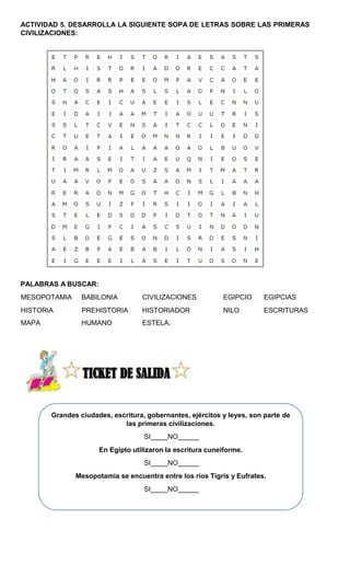 Grandes ciudades, escritura, gobernantes, ejércitos y leyes, son parte de
las primeras civilizaciones.
SI NO
En Egipto utilizaron la escritura cuneiforme.
SI NO
Mesopotamia se encuentra entre los ríos Tigris y Eufrates.
SI NO
ACTIVIDAD 5. DESARROLLA LA SIGUIENTE SOPA DE LETRAS SOBRE LAS PRIMERAS
CIVILIZACIONES:
PALABRAS A BUSCAR:
MESOPOTAMIA BABILONIA CIVILIZACIONES EGIPCIO EGIPCIAS
HISTORIA PREHISTORIA HISTORIADOR NILO ESCRITURAS
MAPA HUMANO ESTELA.
 