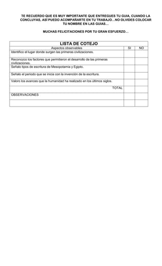 TE RECUERDO QUE ES MUY IMPORTANTE QUE ENTREGUES TU GUIA, CUANDO LA
CONCLUYAS, ASÍ PUEDO ACOMPAÑARTE EN TU TRABAJO…NO OLVIDES COLOCAR
TU NOMBRE EN LAS GUIAS…
MUCHAS FELICITACIONES POR TU GRAN ESFUERZO…
LISTA DE COTEJO
Aspectos observables SI NO
Identifico el lugar donde surgen las primeras civilizaciones.
Reconozco los factores que permitieron el desarrollo de las primeras
civilizaciones.
Señalo tipos de escritura de Mesopotamia y Egipto.
Señalo el periodo que se inicia con la invención de la escritura.
Valoro los avances que la humanidad ha realizado en los últimos siglos.
TOTAL
OBSERVACIONES
 