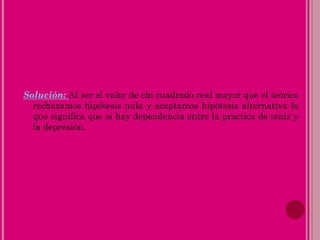 Solución: Al ser el valor de chi cuadrado real mayor que el teórico
rechazamos hipótesis nula y aceptamos hipótesis alternativa lo
que significa que si hay dependencia entre la practica de tenis y
la depresión.
 