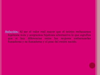 Solución: Al ser el valor real mayor que el teórico rechazamos
hipótesis nula y aceptamos hipótesis alternativa lo que significa
que si hay diferencias entre las mujeres embarazadas
fumadoras y no fumadoras y el peso del recién nacido.
 