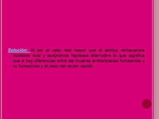 Solución: Al ser el valor real mayor que el teórico rechazamos
hipótesis nula y aceptamos hipótesis alternativa lo que significa
que si hay diferencias entre las mujeres embarazadas fumadoras y
no fumadoras y el peso del recién nacido.
 