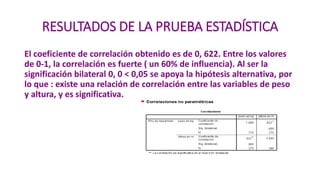 RESULTADOS DE LA PRUEBA ESTADÍSTICA
El coeficiente de correlación obtenido es de 0, 622. Entre los valores
de 0-1, la correlación es fuerte ( un 60% de influencia). Al ser la
significación bilateral 0, 0 < 0,05 se apoya la hipótesis alternativa, por
lo que : existe una relación de correlación entre las variables de peso
y altura, y es significativa.
 