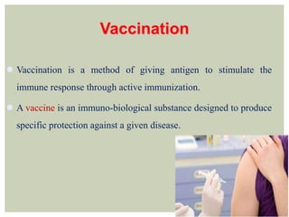 Vaccination
 Vaccination is a method of giving antigen to stimulate the
immune response through active immunization.
 A vaccine is an immuno-biological substance designed to produce
specific protection against a given disease.
 