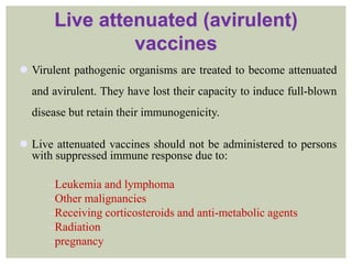 Live attenuated (avirulent)
vaccines
 Virulent pathogenic organisms are treated to become attenuated
and avirulent. They have lost their capacity to induce full-blown
disease but retain their immunogenicity.
 Live attenuated vaccines should not be administered to persons
with suppressed immune response due to:
Leukemia and lymphoma
Other malignancies
Receiving corticosteroids and anti-metabolic agents
Radiation
pregnancy
 