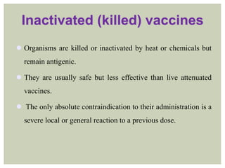 Inactivated (killed) vaccines
 Organisms are killed or inactivated by heat or chemicals but
remain antigenic.
 They are usually safe but less effective than live attenuated
vaccines.
 The only absolute contraindication to their administration is a
severe local or general reaction to a previous dose.
 