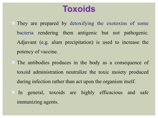 Toxoids
 They are prepared by detoxifying the exotoxins of some
bacteria rendering them antigenic but not pathogenic.
Adjuvant (e.g. alum precipitation) is used to increase the
potency of vaccine.
 The antibodies produces in the body as a consequence of
toxoid administration neutralize the toxic moiety produced
during infection rather than act upon the organism itself.
 In general, toxoids are highly efficacious and safe
immunizing agents.
 