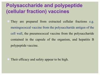 Polysaccharide and polypeptide
(cellular fraction) vaccines
 They are prepared from extracted cellular fractions e.g.
meningococcal vaccine from the polysaccharide antigen of the
cell wall, the pneumococcal vaccine from the polysaccharide
contained in the capsule of the organism, and hepatitis B
polypeptide vaccine.
 Their efficacy and safety appear to be high.
 