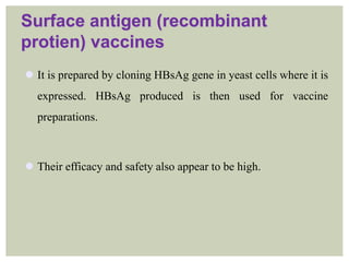 Surface antigen (recombinant
protien) vaccines
 It is prepared by cloning HBsAg gene in yeast cells where it is
expressed. HBsAg produced is then used for vaccine
preparations.
 Their efficacy and safety also appear to be high.
 