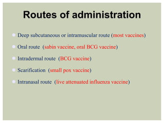 Routes of administration
 Deep subcutaneous or intramuscular route (most vaccines)
 Oral route (sabin vaccine, oral BCG vaccine)
 Intradermal route (BCG vaccine)
 Scarification (small pox vaccine)
 Intranasal route (live attenuated influenza vaccine)
 