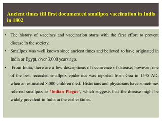 Ancient times till first documented smallpox vaccination in India
in 1802
• The history of vaccines and vaccination starts with the first effort to prevent
disease in the society.
• Smallpox was well known since ancient times and believed to have originated in
India or Egypt, over 3,000 years ago.
• From India, there are a few descriptions of occurrence of disease; however, one
of the best recorded smallpox epidemics was reported from Goa in 1545 AD,
when an estimated 8,000 children died. Historians and physicians have sometimes
referred smallpox as ‘Indian Plague’, which suggests that the disease might be
widely prevalent in India in the earlier times.
 