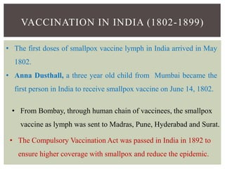 VACCINATION IN INDIA (1802-1899)
• The first doses of smallpox vaccine lymph in India arrived in May
1802.
• Anna Dusthall, a three year old child from Mumbai became the
first person in India to receive smallpox vaccine on June 14, 1802.
• From Bombay, through human chain of vaccinees, the smallpox
vaccine as lymph was sent to Madras, Pune, Hyderabad and Surat.
• The Compulsory Vaccination Act was passed in India in 1892 to
ensure higher coverage with smallpox and reduce the epidemic.
 