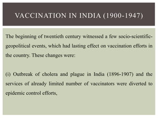VACCINATION IN INDIA (1900-1947)
The beginning of twentieth century witnessed a few socio-scientific-
geopolitical events, which had lasting effect on vaccination efforts in
the country. These changes were:
(i) Outbreak of cholera and plague in India (1896-1907) and the
services of already limited number of vaccinators were diverted to
epidemic control efforts,
 