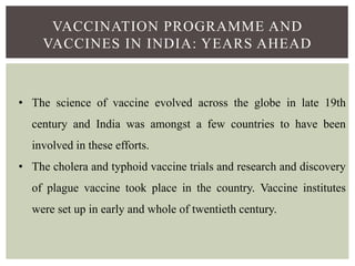 VACCINATION PROGRAMME AND
VACCINES IN INDIA: YEARS AHEAD
• The science of vaccine evolved across the globe in late 19th
century and India was amongst a few countries to have been
involved in these efforts.
• The cholera and typhoid vaccine trials and research and discovery
of plague vaccine took place in the country. Vaccine institutes
were set up in early and whole of twentieth century.
 