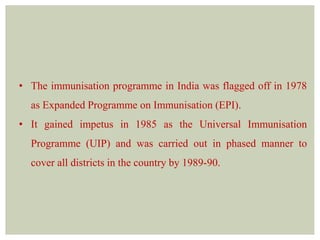• The immunisation programme in India was flagged off in 1978
as Expanded Programme on Immunisation (EPI).
• It gained impetus in 1985 as the Universal Immunisation
Programme (UIP) and was carried out in phased manner to
cover all districts in the country by 1989-90.
 