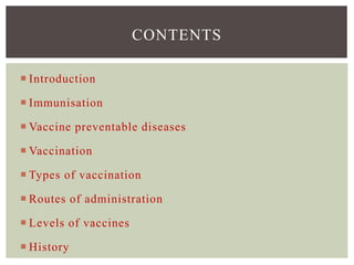  Introduction
 Immunisation
 Vaccine preventable diseases
 Vaccination
 Types of vaccination
 Routes of administration
 Levels of vaccines
 History
CONTENTS
 