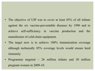 • The objective of UIP was to cover at least 85% of all infants
against the six vaccine-preventable diseases by 1990 and to
achieve self-sufficiency in vaccine production and the
manufacture of cold-chain equipment.
• The target now is to achieve 100% immunization coverage
although technically 85% coverage levels would ensure herd
immunity.
• Programme targeted ~ 26 million infants and 30 million
pregnant women in 2009-10.
 