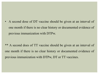 • A second dose of DT vaccine should be given at an interval of
one month if there is no clear history or documented evidence of
previous immunization with DTPw.
** A second does of TT vaccine should be given at an interval of
one month if there is no clear history or documented evidence of
previous immunization with DTPw, DT or TT vaccines.
 