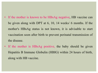 • If the mother is known to be HBsAg negative, HB vaccine can
be given along with DPT at 6, 10, 14 weeks/ 6 months. If the
mother's HBsAg status is not known, it is advisable to start
vaccination soon after birth to prevent perinatal transmission of
the disease.
• If the mother is HBsAg positive, the baby should be given
Hepatitis B Immune Globulin (HBIG) within 24 hours of birth,
along with HB vaccine.
 