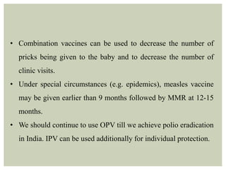 • Combination vaccines can be used to decrease the number of
pricks being given to the baby and to decrease the number of
clinic visits.
• Under special circumstances (e.g. epidemics), measles vaccine
may be given earlier than 9 months followed by MMR at 12-15
months.
• We should continue to use OPV till we achieve polio eradication
in India. IPV can be used additionally for individual protection.
 