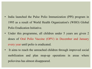• India launched the Pulse Polio Immunization (PPI) program in
1995 as a result of World Health Organization's (WHO) Global
Polio Eradication Initiative.
• Under this programme, all children under 5 years are given 2
doses of Oral Polio Vaccine (OPV) in December and January
every year until polio is eradicated.
• It aims to reach the unreached children through improved social
mobilization and plan mop-up operations in areas where
poliovirus has almost disappeared.
 