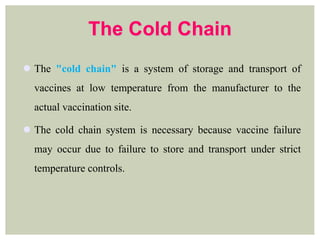 The Cold Chain
 The "cold chain" is a system of storage and transport of
vaccines at low temperature from the manufacturer to the
actual vaccination site.
 The cold chain system is necessary because vaccine failure
may occur due to failure to store and transport under strict
temperature controls.
 