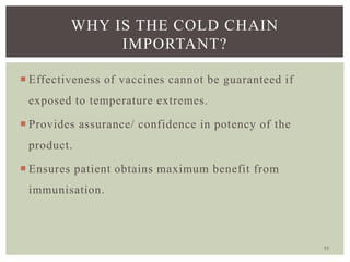 55
WHY IS THE COLD CHAIN
IMPORTANT?
 Effectiveness of vaccines cannot be guaranteed if
exposed to temperature extremes.
 Provides assurance/ confidence in potency of the
product.
 Ensures patient obtains maximum benefit from
immunisation.
 
