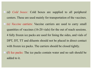  (d) Cold boxes: Cold boxes are supplied to all peripheral
centers. These are used mainly for transportation of the vaccines.
 (e) Vaccine carriers: Vaccine carriers are used to carry small
quantities of vaccines (16-20 vials) for the out of reach sessions.
4 fully frozen ice packs are used for lining the sides, and vials of
DPT, DT, TT and diluents should not be placed in direct contact
with frozen ice packs. The carriers should be closed tightly.
 (f) Ice packs: The ice packs contain water and no salt should be
added to it.
 