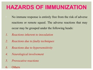 HAZARDS OF IMMUNIZATION
• No immune response is entirely free from the risk of adverse
reactions or remote squeal. The adverse reactions that may
occur may be grouped under the following heads:
1. Reactions inherent to inoculation
2. Reactions due to faulty techniques
3. Reactions due to hypersensitivity
4. Neurological involvement
5. Provocative reactions
6. Others
 